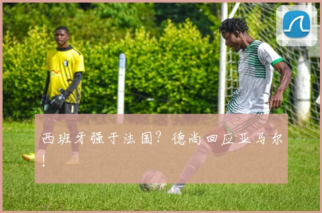 西班牙强于法国？德尚回应亚马尔！
