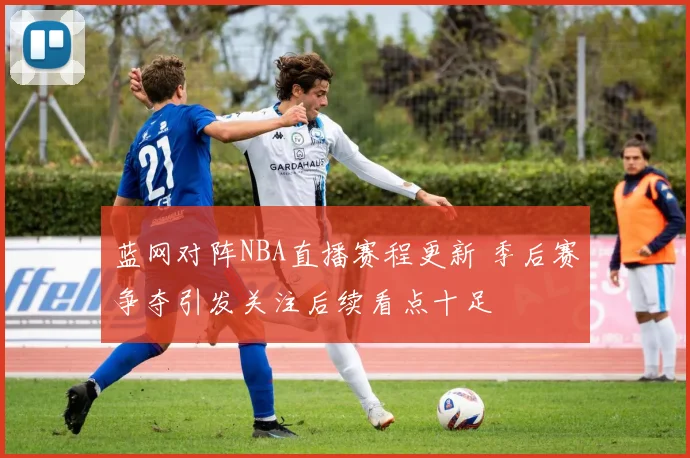 蓝网对阵NBA直播赛程更新 季后赛争夺引发关注后续看点十足