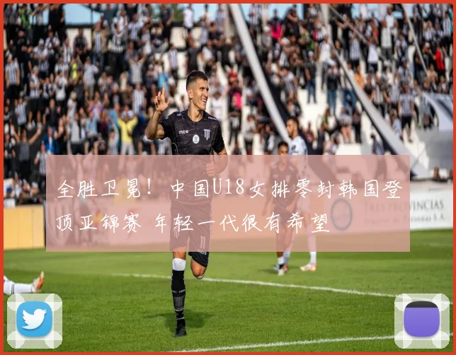 全胜卫冕！中国U18女排零封韩国登顶亚锦赛 年轻一代很有希望