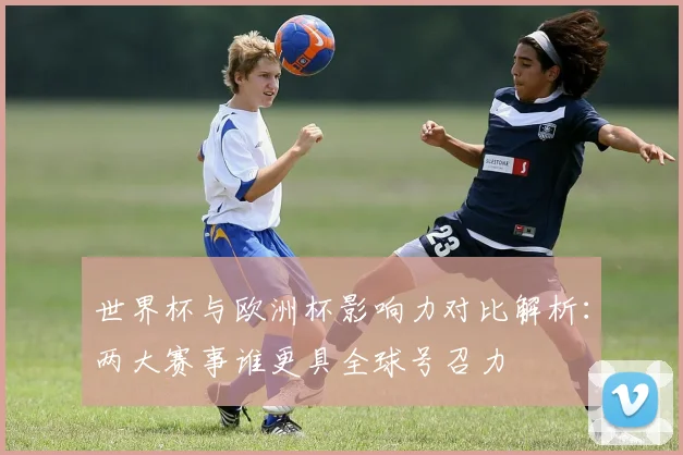 世界杯与欧洲杯影响力对比解析：两大赛事谁更具全球号召力