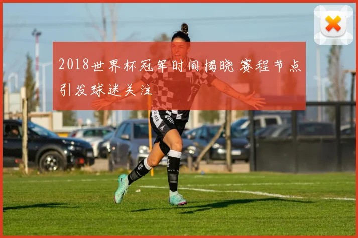 2018世界杯冠军时间揭晓 赛程节点引发球迷关注