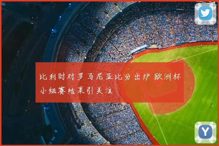 比利时对罗马尼亚比分出炉 欧洲杯小组赛结果引关注