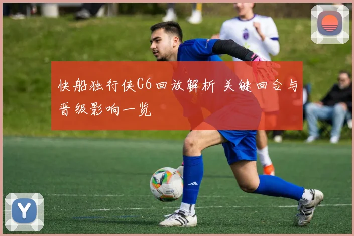 快船独行侠G6回放解析 关键回合与晋级影响一览